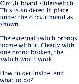 Circuit board sliderswitch. This is soldered in place  under the circuit board as shown.  The external switch prongs  locate with it. Clearly with one prong broken, the  switch won’t work!  How to get inside, and  what to do?